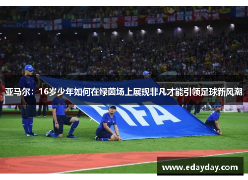 亚马尔：16岁少年如何在绿茵场上展现非凡才能引领足球新风潮