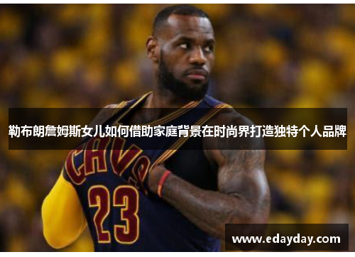 勒布朗詹姆斯女儿如何借助家庭背景在时尚界打造独特个人品牌