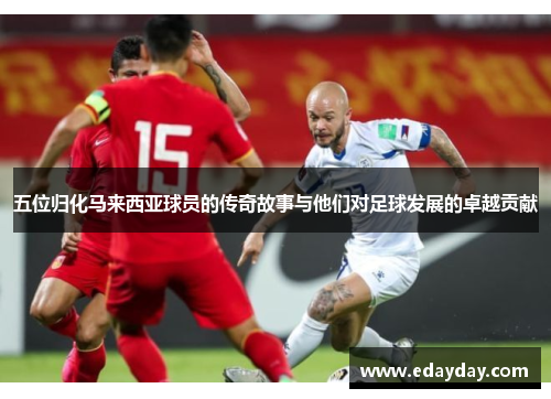 五位归化马来西亚球员的传奇故事与他们对足球发展的卓越贡献