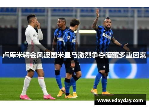 卢库米转会风波国米皇马激烈争夺暗藏多重因素