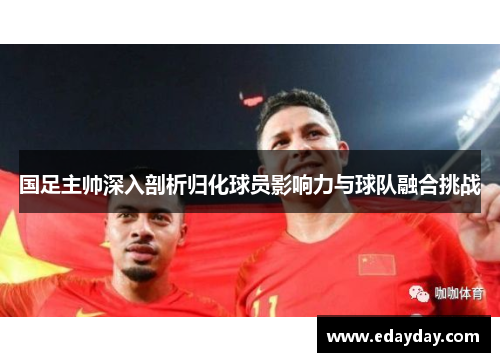 国足主帅深入剖析归化球员影响力与球队融合挑战